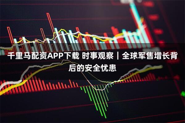 千里马配资APP下载 时事观察｜全球军售增长背后的安全忧患