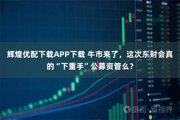 辉煌优配下载APP下载 牛市来了，这次东财会真的“下重手”公募资管么？