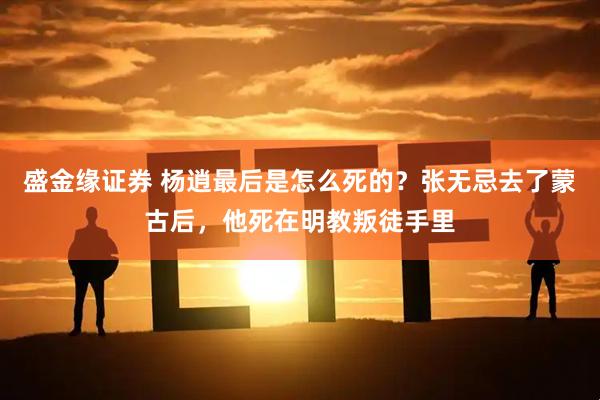 盛金缘证券 杨逍最后是怎么死的？张无忌去了蒙古后，他死在明教叛徒手里