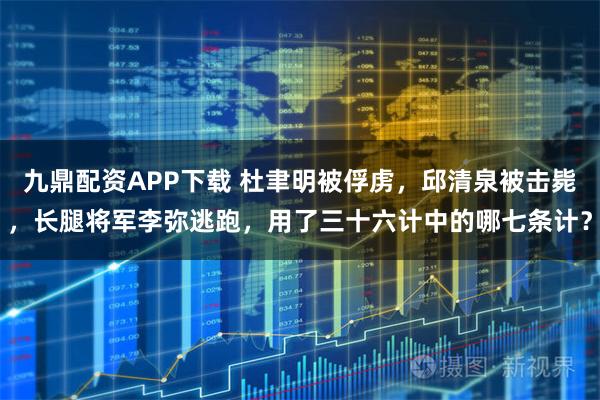 九鼎配资APP下载 杜聿明被俘虏，邱清泉被击毙，长腿将军李弥逃跑，用了三十六计中的哪七条计？