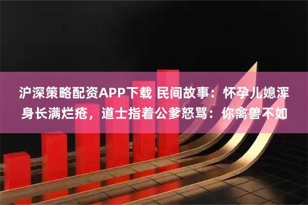 沪深策略配资APP下载 民间故事：怀孕儿媳浑身长满烂疮，道士指着公爹怒骂：你禽兽不如