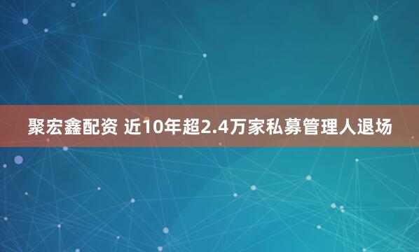 聚宏鑫配资 近10年超2.4万家私募管理人退场