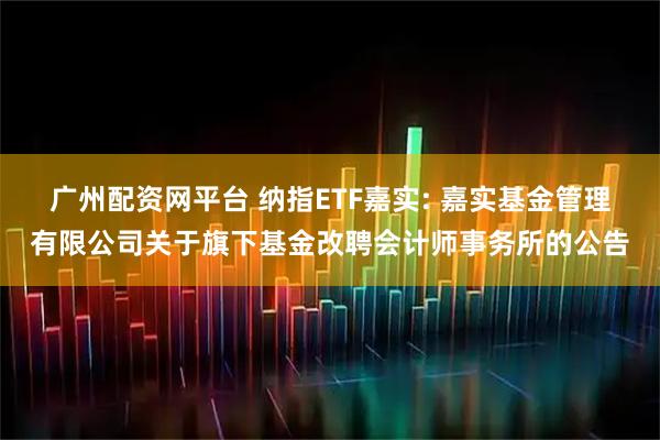 广州配资网平台 纳指ETF嘉实: 嘉实基金管理有限公司关于旗下基金改聘会计师事务所的公告