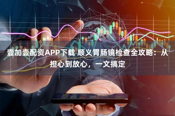 壹加壹配资APP下载 顺义胃肠镜检查全攻略：从担心到放心，一文搞定