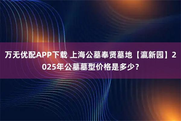 万无优配APP下载 上海公墓奉贤墓地【瀛新园】2025年公墓墓型价格是多少？