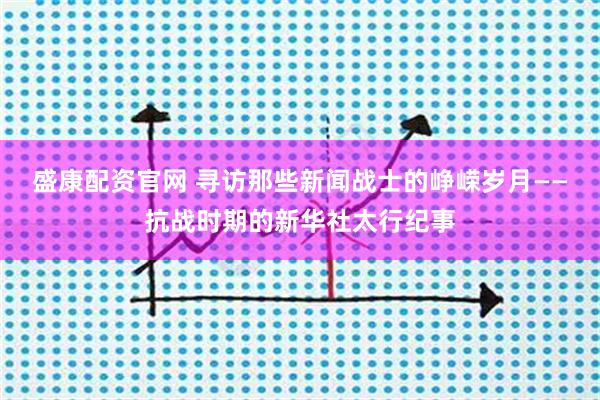 盛康配资官网 寻访那些新闻战士的峥嵘岁月——抗战时期的新华社太行纪事