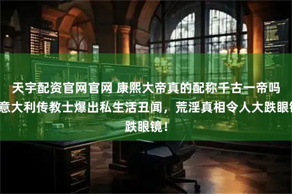 天宇配资官网官网 康熙大帝真的配称千古一帝吗？意大利传教士爆出私生活丑闻，荒淫真相令人大跌眼镜！
