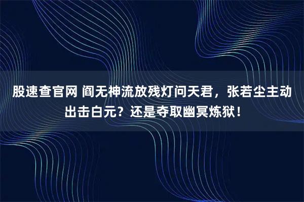 股速查官网 阎无神流放残灯问天君，张若尘主动出击白元？还是夺取幽冥炼狱！