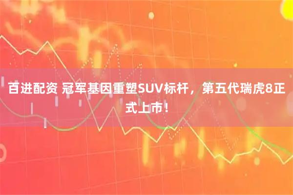 百进配资 冠军基因重塑SUV标杆，第五代瑞虎8正式上市！