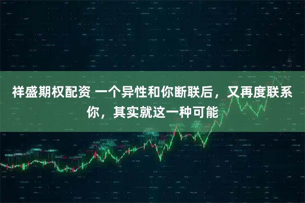 祥盛期权配资 一个异性和你断联后，又再度联系你，其实就这一种可能