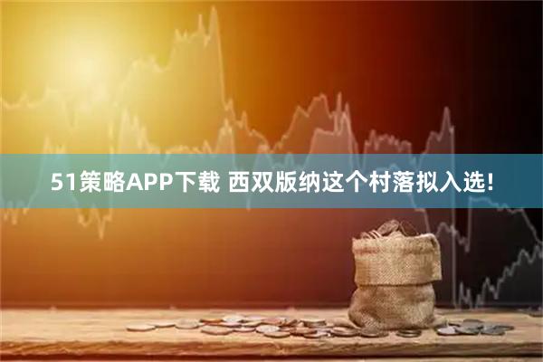 51策略APP下载 西双版纳这个村落拟入选!