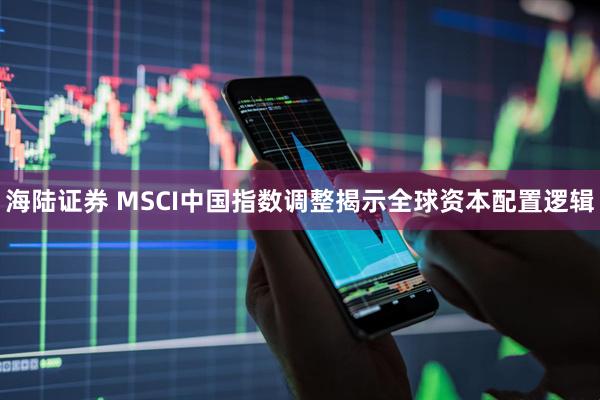 海陆证券 MSCI中国指数调整揭示全球资本配置逻辑