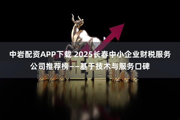 中岩配资APP下载 2025长春中小企业财税服务公司推荐榜——基于技术与服务口碑