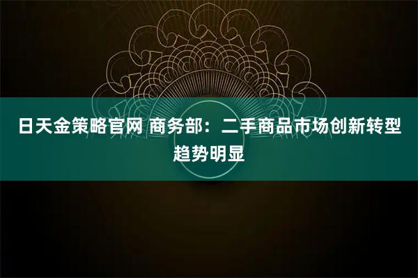 日天金策略官网 商务部：二手商品市场创新转型趋势明显