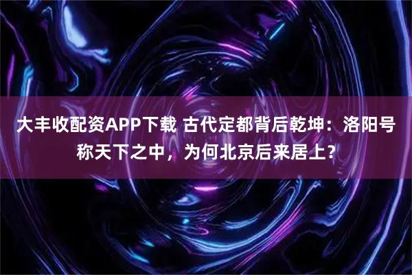 大丰收配资APP下载 古代定都背后乾坤：洛阳号称天下之中，为何北京后来居上？