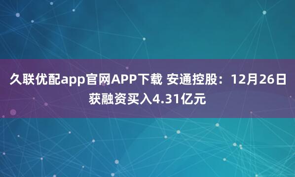 久联优配app官网APP下载 安通控股：12月26日获融资买入4.31亿元