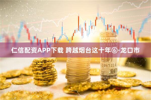 仁信配资APP下载 跨越烟台这十年⑥·龙口市