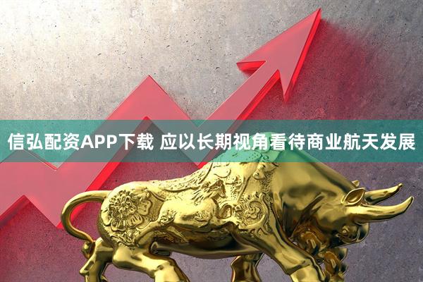 信弘配资APP下载 应以长期视角看待商业航天发展