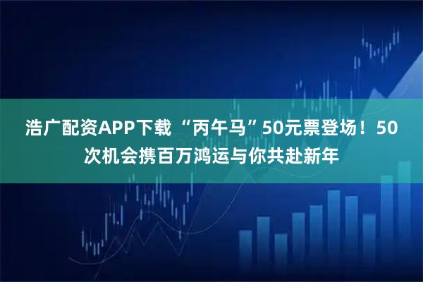 浩广配资APP下载 “丙午马”50元票登场！50次机会携百万鸿运与你共赴新年