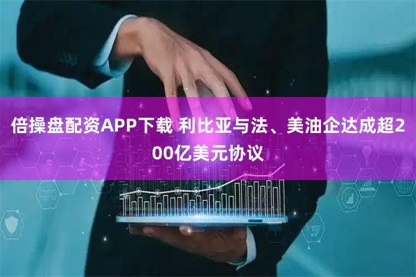 倍操盘配资APP下载 利比亚与法、美油企达成超200亿美元协议