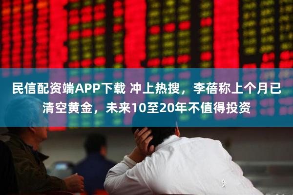 民信配资端APP下载 冲上热搜，李蓓称上个月已清空黄金，未来10至20年不值得投资