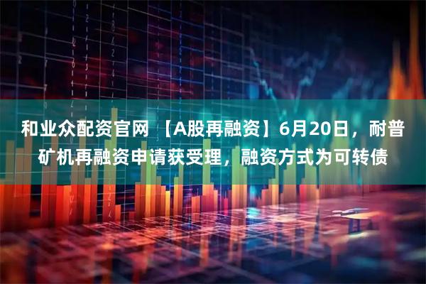 和业众配资官网 【A股再融资】6月20日，耐普矿机再融资申请获受理，融资方式为可转债
