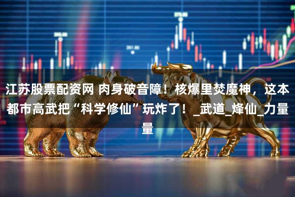 江苏股票配资网 肉身破音障！核爆里焚魔神，这本都市高武把“科学修仙”玩炸了！_武道_烽仙_力量