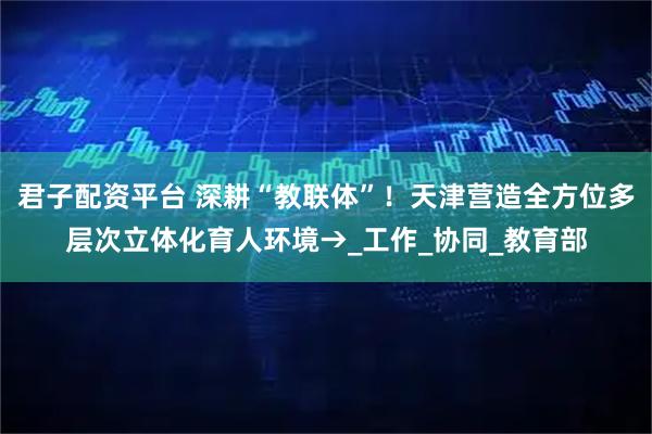 君子配资平台 深耕“教联体”！天津营造全方位多层次立体化育人环境→_工作_协同_教育部