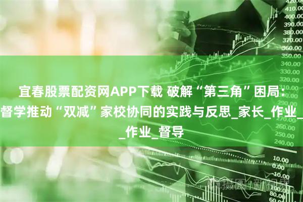 宜春股票配资网APP下载 破解“第三角”困局:责任督学推动“双减”家校协同的实践与反思_家长_作业_督导