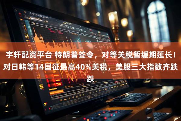 宇轩配资平台 特朗普签令，对等关税暂缓期延长！对日韩等14国征最高40%关税，美股三大指数齐跌