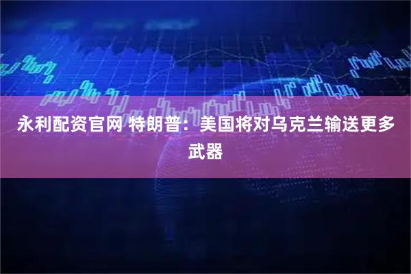 永利配资官网 特朗普:美国将对乌克兰输送更多武器