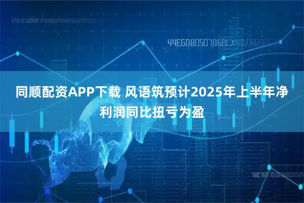 同顺配资APP下载 风语筑预计2025年上半年净利润同比扭亏为盈