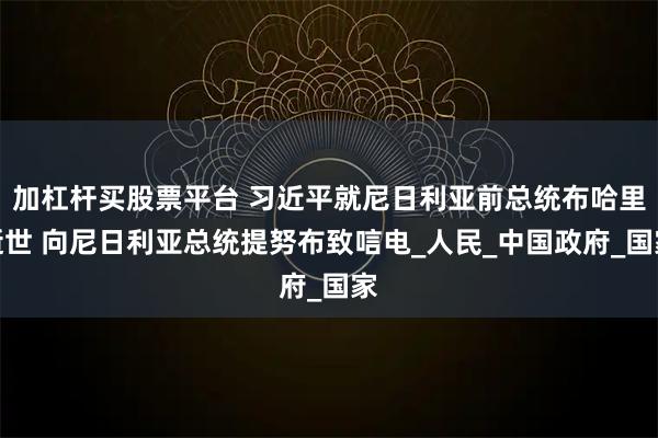 加杠杆买股票平台 习近平就尼日利亚前总统布哈里逝世 向尼日利亚总统提努布致唁电_人民_中国政府_国家