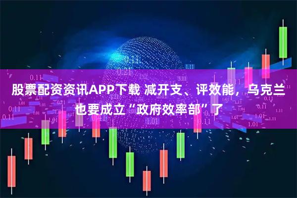 股票配资资讯APP下载 减开支、评效能，乌克兰也要成立“政府效率部”了