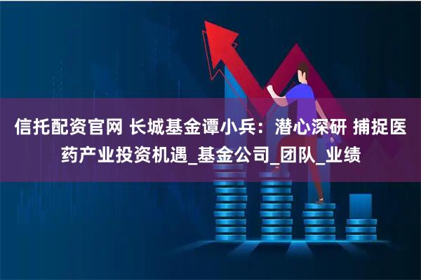 信托配资官网 长城基金谭小兵：潜心深研 捕捉医药产业投资机遇_基金公司_团队_业绩