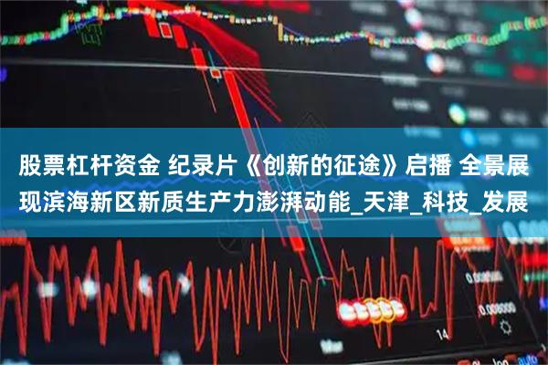 股票杠杆资金 纪录片《创新的征途》启播 全景展现滨海新区新质生产力澎湃动能_天津_科技_发展