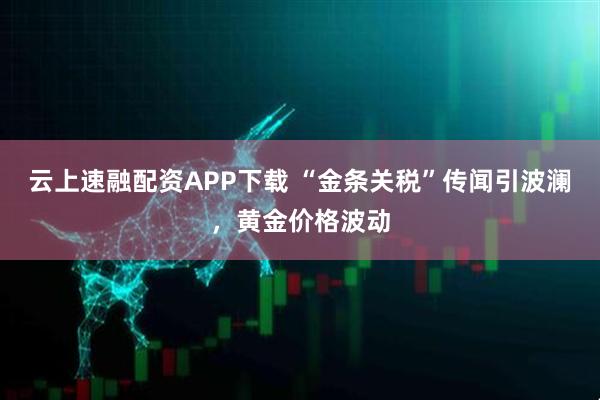 云上速融配资APP下载 “金条关税”传闻引波澜，黄金价格波动