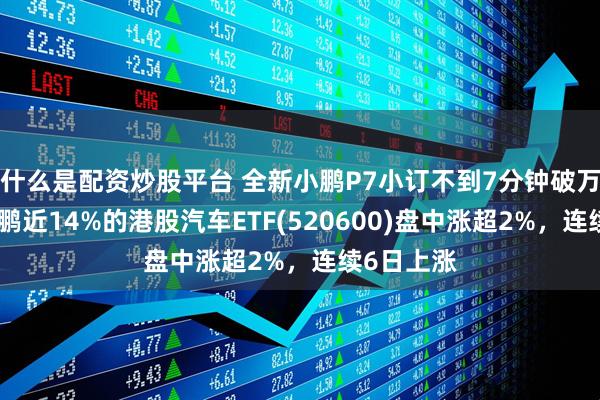 什么是配资炒股平台 全新小鹏P7小订不到7分钟破万，重仓小鹏近14%的港股汽车ETF(520600)盘中涨超2%，连续6日上涨