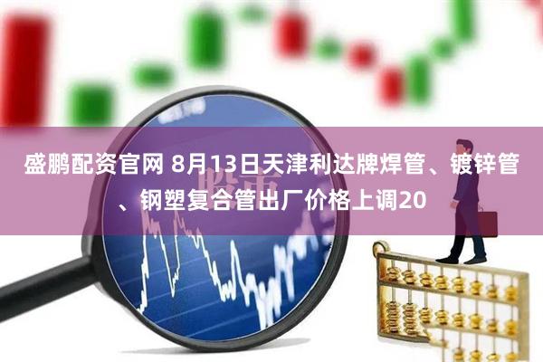 盛鹏配资官网 8月13日天津利达牌焊管、镀锌管、钢塑复合管出厂价格上调20