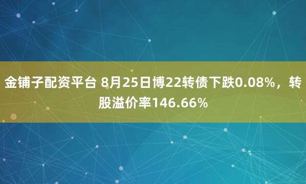 金铺子配资平台 8月25日博22转债下跌0.08%，转股溢价率146.66%