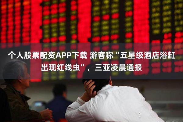 个人股票配资APP下载 游客称“五星级酒店浴缸出现红线虫”,三亚凌晨通报