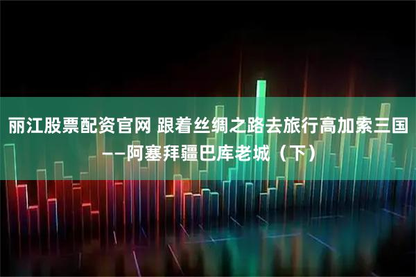 丽江股票配资官网 跟着丝绸之路去旅行高加索三国——阿塞拜疆巴库老城（下）