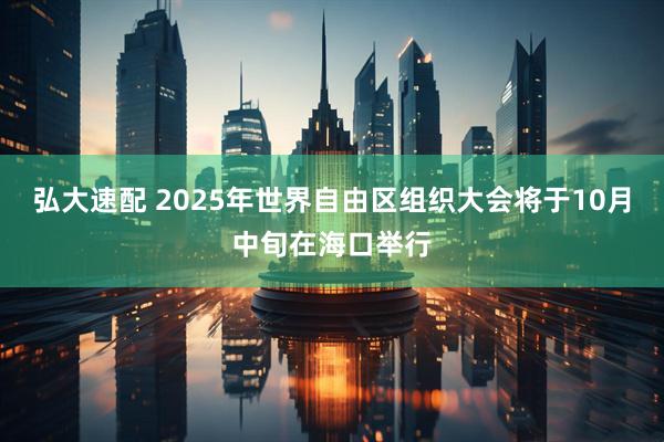 弘大速配 2025年世界自由区组织大会将于10月中旬在海口举行