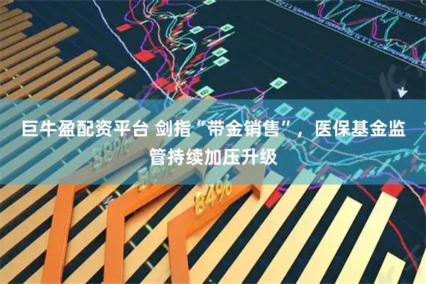 巨牛盈配资平台 剑指“带金销售”,医保基金监管持续加压升级